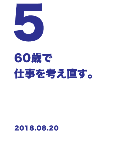 5 60歳で仕事を考え直す。 2018.08.20