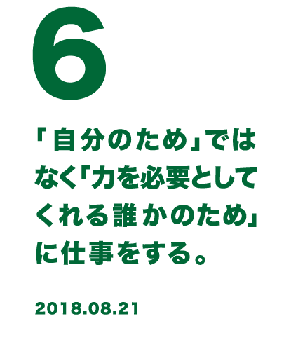 6 「自分のため」ではなく「力を必要としてくれる誰かのため」に仕事をする。 2018.08.21