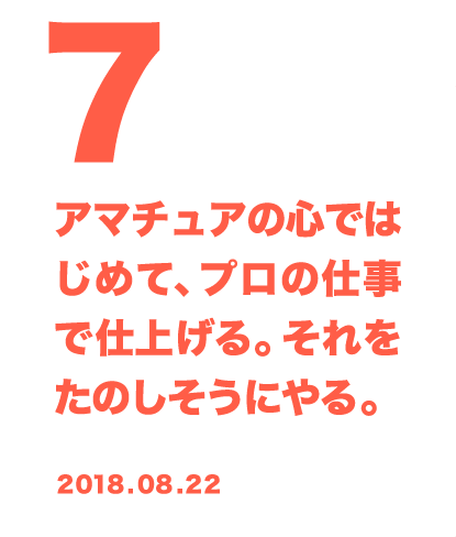 7 アマチュアの心ではじめて、プロの仕事で仕上げる。それをたのしそうにやる。 2018.08.22