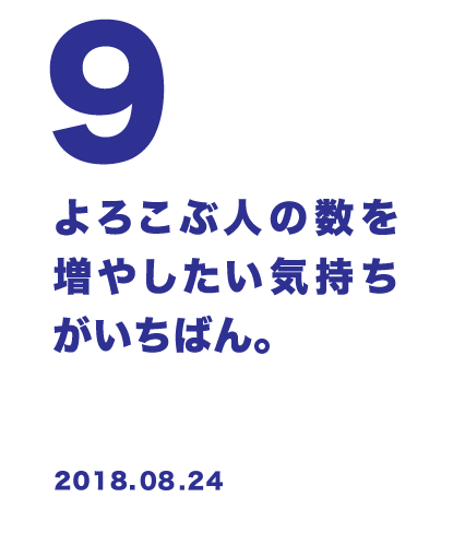 9 よろこぶ人の数を増やしたい気持ちがいちばん。 2018.08.24