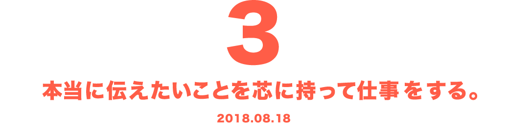 3 本当に伝えたいことを芯に持って仕事をする。 2018.08.18