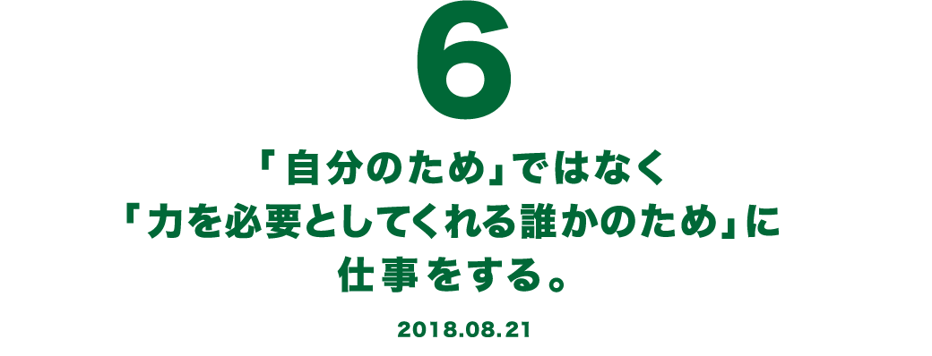 6 「自分のため」ではなく「力を必要としてくれる誰かのため」に仕事をする。 2018.08.21