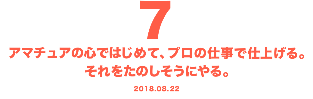 7 アマチュアの心ではじめて、プロの仕事で仕上げる。それをたのしそうにやる。 2018.08.22