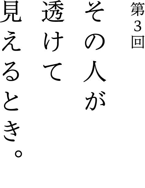 第3回 その人が透けて見えるとき。