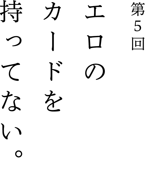 第5回 エロのカードを持ってない。