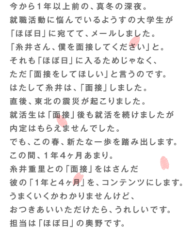 今から１年以上前の、真冬の深夜。 就職活動に悩んでいるようすの大学生が 「ほぼ日」に宛てて、メールしました。 「糸井さん、僕を面接してください」と。 それも「ほぼ日」に入るためじゃなく、 ただ「面接をしてほしい」と言うのです。 はたして糸井は、「面接」しました。 直後、東北の震災が起こりました。 就活生は「面接」後も就活を続けましたが 内定はもらえませんでした。 でも、この春、新たな一歩を踏み出します。 この間、１年４ヶ月あまり。 糸井重里との「面接」をはさんだ 彼の「１年と４ヶ月」を、コンテンツにします。 うまくいくかわかりませんけど、 おつきあいいいただけたら、うれしいです。 担当は「ほぼ日」の奥野です。