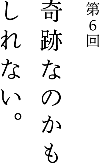第6回 奇跡なのかもしれない。