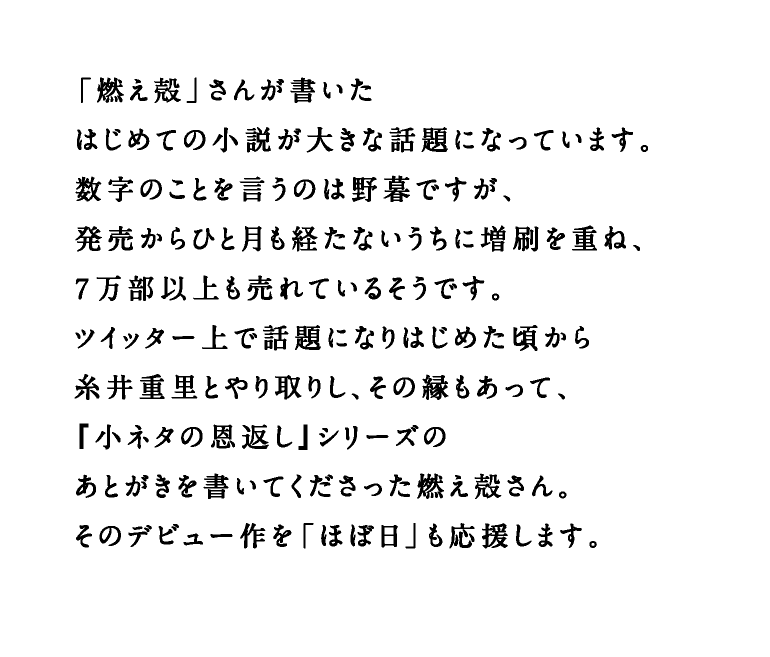 「燃え殻」さんが書いたはじめての小説が大きな話題になっています。数字のことを言うのは野暮ですが、発売からひと月も経たないうちに増刷を重ね、７万部以上も売れているそうです。ツイッター上で話題になりはじめた頃から糸井重里とやり取りし、その縁もあって、『小ネタの恩返し』シリーズのあとがきを書いてくださった燃え殻さん。そのデビュー作を「ほぼ日」も応援します。