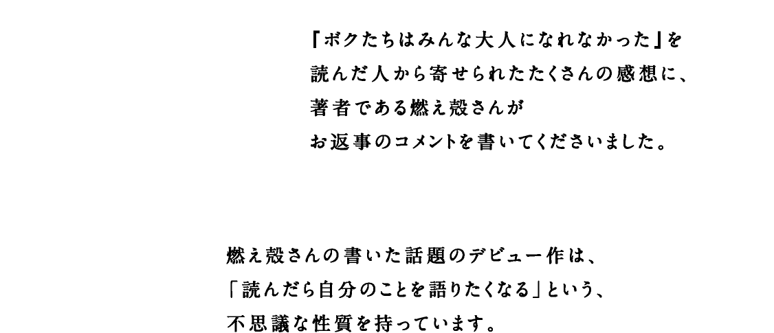 『ボクたちはみんな大人になれなかった』を読んだ人から寄せられたたくさんの感想に、著者である燃え殻さんがお返事のコメントを書いてくださいました。