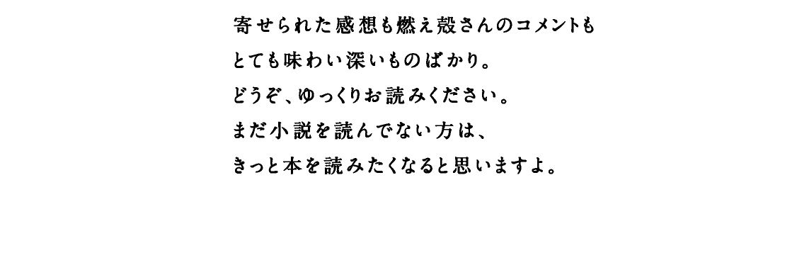 燃え殻さんの書いた話題のデビュー作は、「読んだら自分のことを語りたくなる」という、不思議な性質を持っています。寄せられた感想も燃え殻さんのコメントもとても味わい深いものばかり。どうぞ、ゆっくりお読みください。まだ小説を読んでない方は、きっと本を読みたくなると思いますよ。