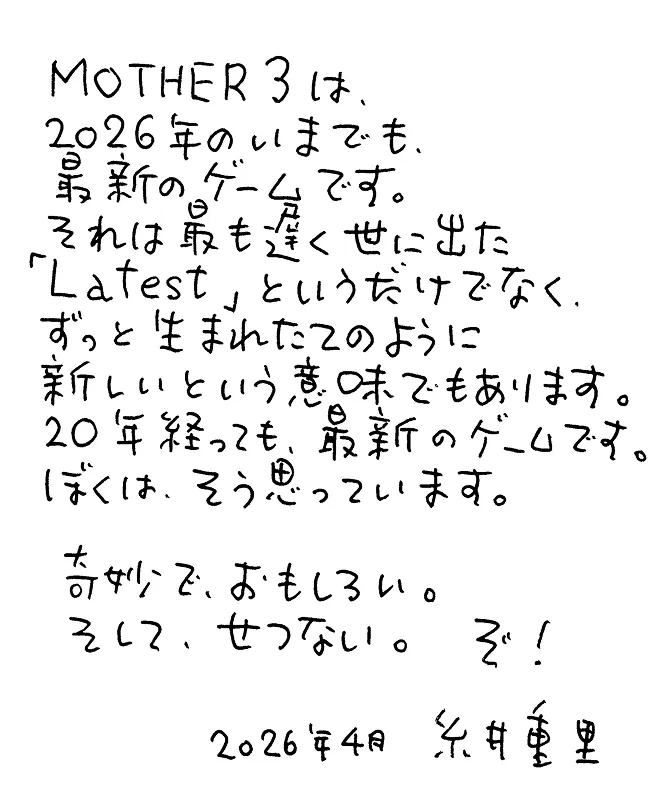 MOTHER3は、2026年のいまでも、最新のゲームです。それは最も遅く世に出た「Latest」というだけでなく、ずっと生まれたてのように新しいという意味でもあります。20年経っても、最新のゲームです。ぼくは、そう思っています。奇妙で、おもしろい。そして、せつない。ぞ！2026年4月 糸井重里