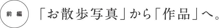  前編 「お散歩写真」から「作品」へ。