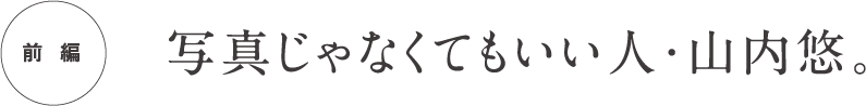  前編 写真じゃなくてもいい人・山内悠。