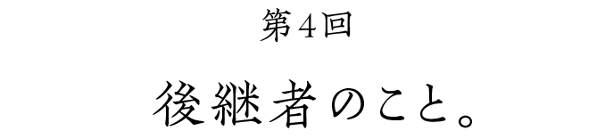 第４回 後継者のこと。