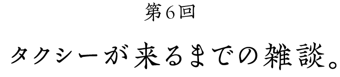 第６回 タクシーが来るまでの雑談。
