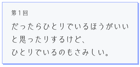 第１回 だったらひとりでいるほうがいいと思ったりするけど、ひとりでいるのもさみしい。