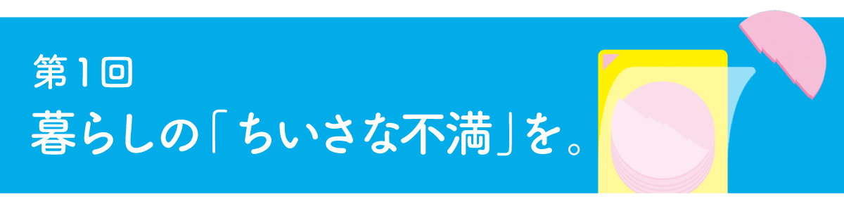第１回 暮らしの「ちいさな不満」を。