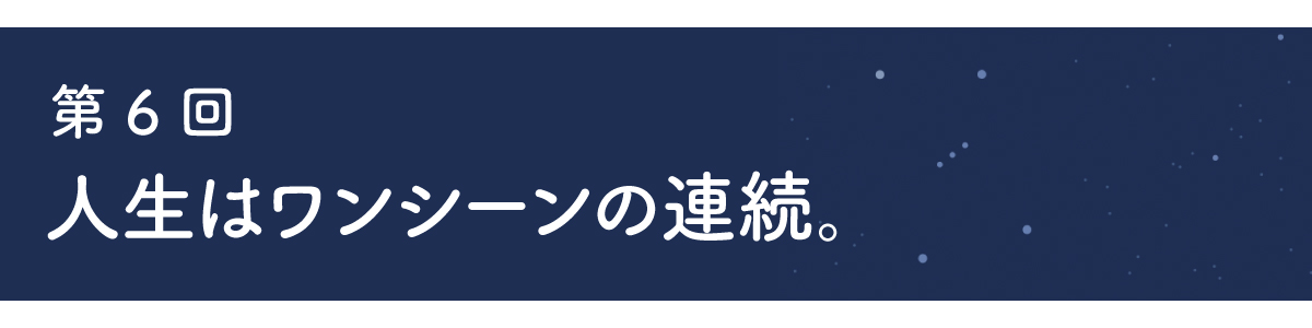 第６回 人生はワンシーンの連続。