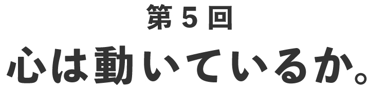 第５回 心は動いているか。
