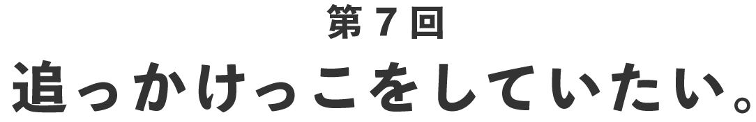 第７回 追っかけっこをしていたい。