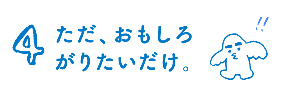 第４回 ただ、おもしろがりたいだけ。