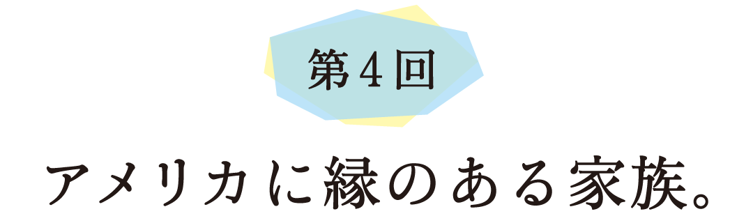 第４回 アメリカに縁のある家族。
