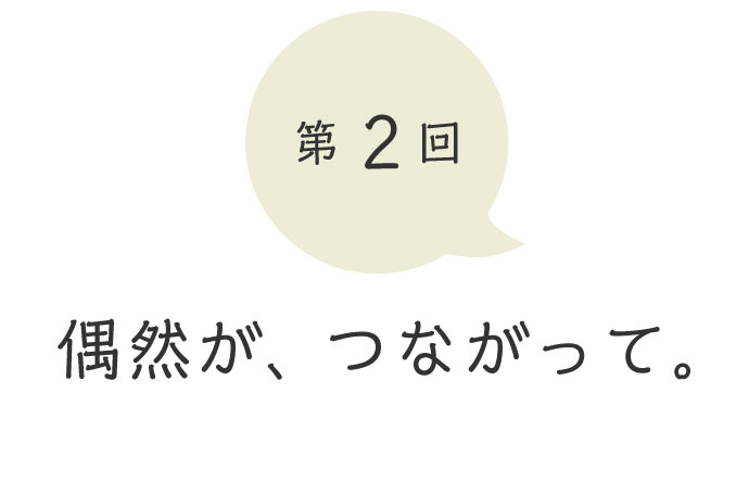 第２回 偶然が、つながって。