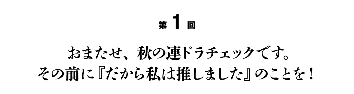 第１回 おまたせ、秋の連ドラチェックです。その前に『だから私は推しました』のことを！