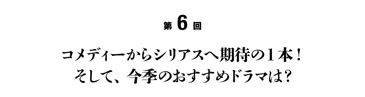 第６回 コメディーからシリアスへ期待の１本！ そして、今季のおすすめドラマは？