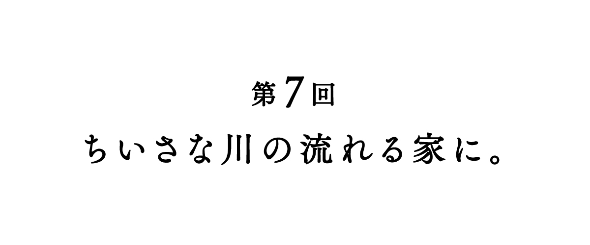 第７回 ちいさな川の流れる家に。