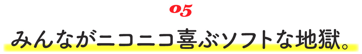 05 みんながニコニコ喜ぶソフトな地獄。