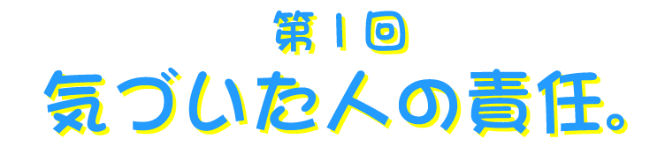 第１回 気づいた人の責任。