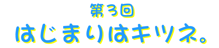 第３回 はじまりはキツネ。