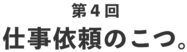 第４回 仕事依頼のこつ。