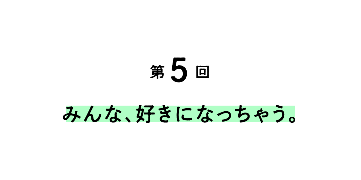 第５回 みんな、好きになっちゃう。