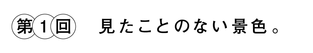 第１回 見たことのない景色。