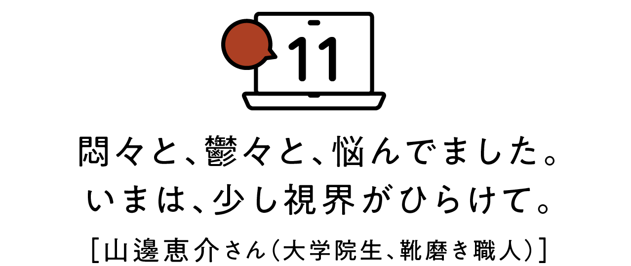第11回 悶々と、鬱々と、悩んでました。いまは、少し視界がひらけて。[山邊恵介さん（大学院生、靴磨き職人）]
