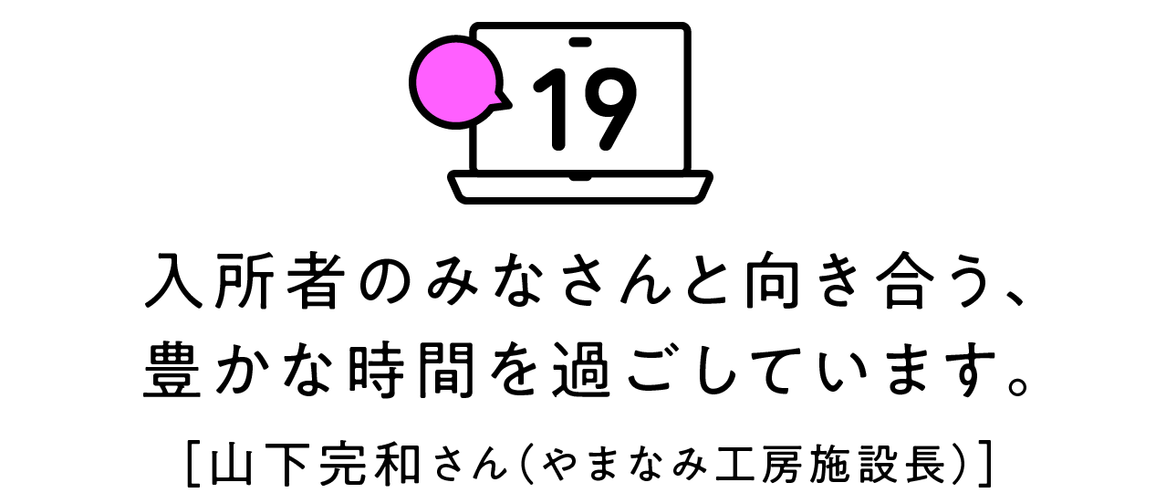 第19回 入所者のみなさんと向き合う、豊かな時間を過ごしています。[山下完和さん（やまなみ工房施設長）]