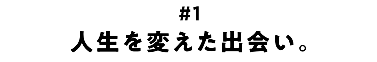 第1回 人生を変えた出会い。