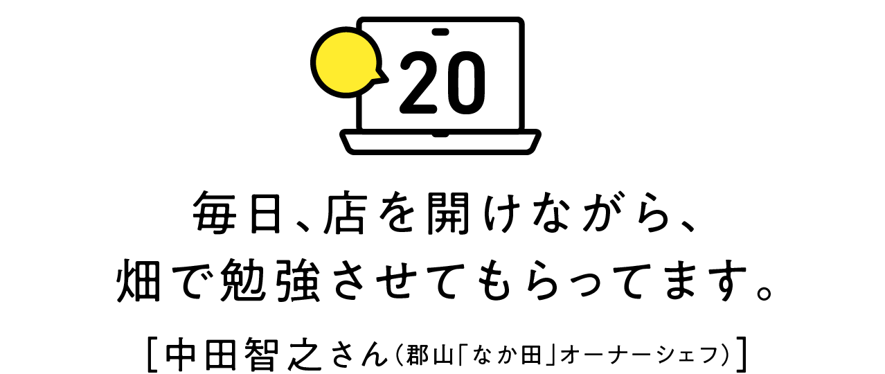 第20回 毎日、店を開けながら、畑で勉強させてもらってます。[中田智之さん（郡山「なか田」オーナーシェフ）]