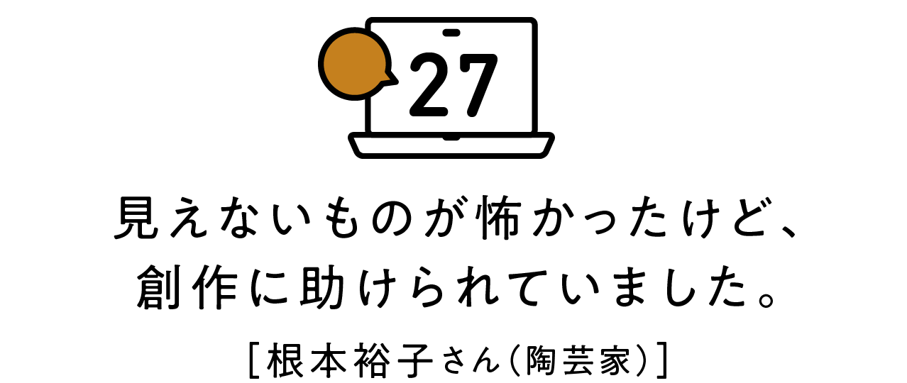 第27回 見えないものが怖かったけど、創作に助けられていました。 [根本裕子さん（陶芸家）]
