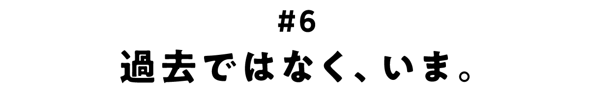 第6回 過去ではなく、いま。