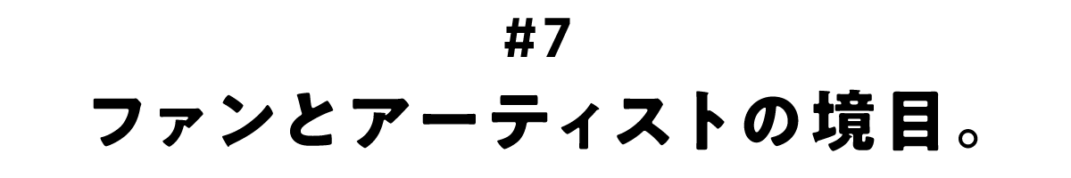 第7回 ファンとアーティストの境目。
