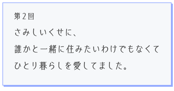 第2回 さみしいくせに、誰かと一緒に住みたいわけでもなくてひとり暮らしを愛してました。