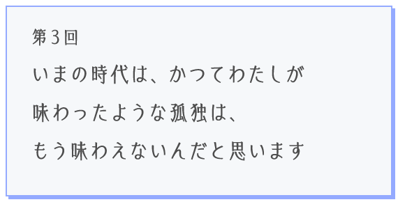 第3回 いまの時代は、かつてわたしが味わったような孤独は、もう味わえないんだと思います