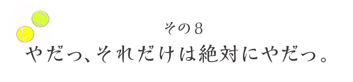 その8　やだっ、それだけは絶対にやだっ。