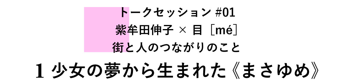 トークセッション#01　紫牟田伸子×目［mé］　街と人のつながりのこと 1 少女の夢から生まれた《まさゆめ》