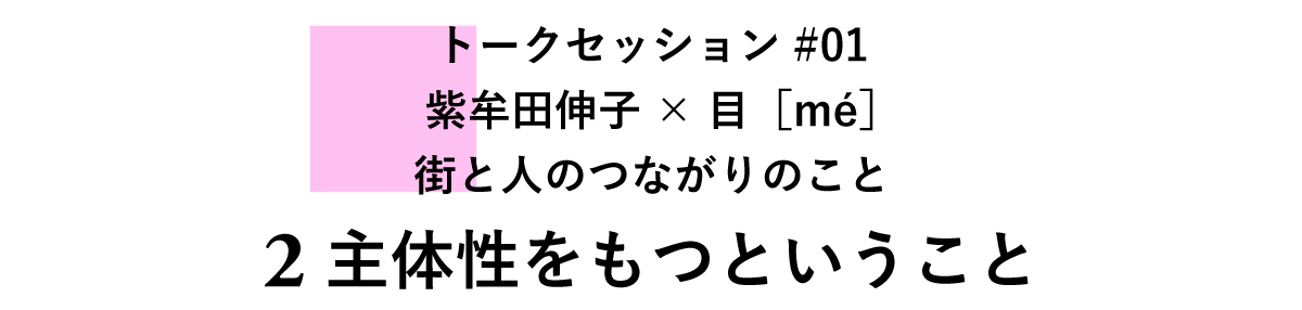 トークセッション#01　紫牟田伸子×目［mé］　街と人のつながりのこと ２主体性をもつということ