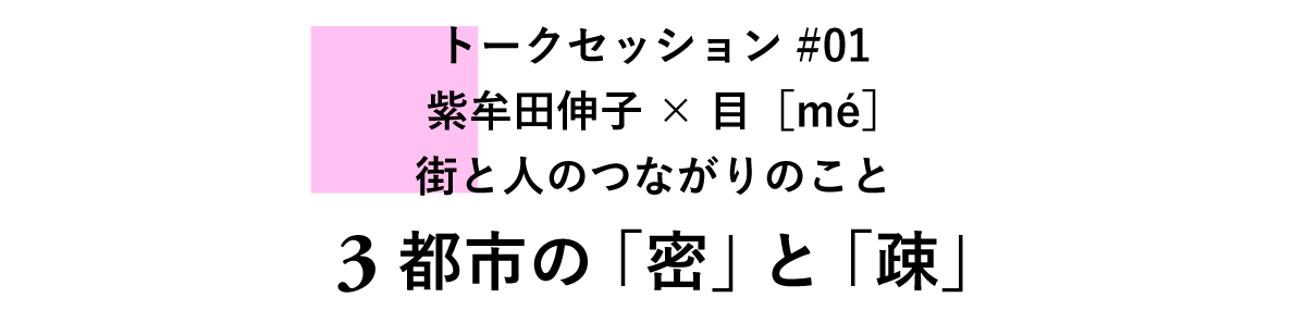 トークセッション#01　紫牟田伸子×目［mé］　街と人のつながりのこと 3　都市の「密」と「疎」