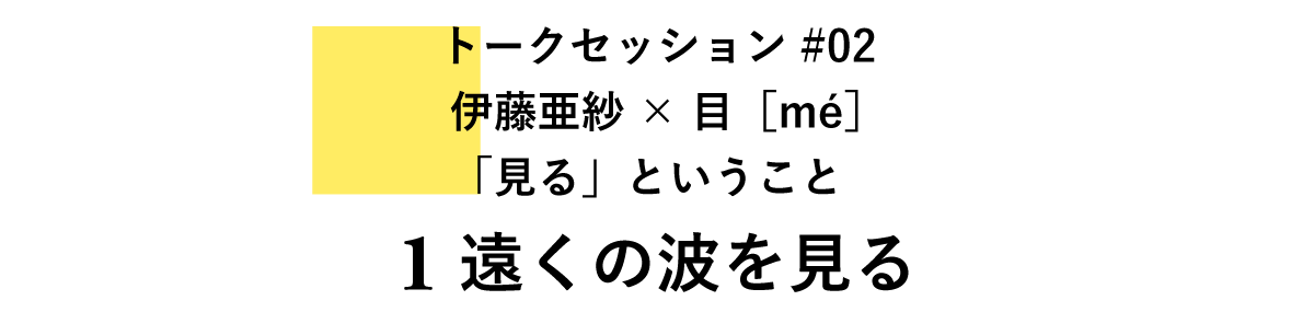 トークセッション#02　伊藤亜紗×目［mé］「見る」ということ 1　遠くの波を見る